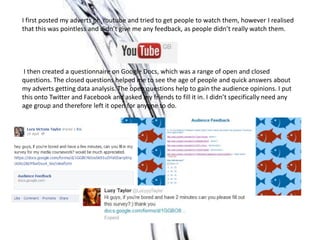 I first posted my adverts on Youtube and tried to get people to watch them, however I realised
that this was pointless and didn’t give me any feedback, as people didn’t really watch them.




 I then created a questionnaire on Google Docs, which was a range of open and closed
questions. The closed questions helped me to see the age of people and quick answers about
my adverts getting data analysis. The open questions help to gain the audience opinions. I put
this onto Twitter and Facebook and asked my friends to fill it in. I didn’t specifically need any
age group and therefore left it open for anyone to do.
 