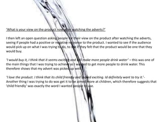 ‘What is your view on the product now after watching the adverts?’

I then left an open question asking people for their view on the product after watching the adverts,
seeing if people had a positive or negative response to the product. I wanted to see if the audience
would pick up on what I was trying to do, to see if they felt that the product would be one that they
would buy.

‘I would buy it, I think that it seems exciting and will make more people drink water’ – this was one of
the main things that I was trying to achieve as I wanted to get more people to drink water. This
therefore shows that my advert was picked up well.

‘I love the product. I think that its child friendly and looked exciting. Id definitely want to try it.’-
Another thing I was trying to do was get it to be aimed more at children, which therefore suggests that
‘child friendly’ was exactly the word I wanted people to use.
 