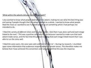 ‘What within the adverts did you think worked well?’

I also wanted to know what people liked about the advert, making me see what the best thing was
and seeing if people thought that the advert worked as a whole. I wanted to know what people
liked the most as I wanted to see if anyone picked up on something which I had perhaps not
intended to do.

‘I liked the variety of different shots and the stop motion. I feel that it was done well and each image
linked to the next.’- This was a positive comment for me because I wanted to make sure that each
advert made sense, and the fact that this person is saying that each image linked meant that I was
able to run the story well.

‘I liked the voice overs, the voice was calm and nice to listen to’ – During my research, I stumbled
upon some information that audiences respond better to female voices. This therefore makes me
believe that I have achieved this convention and I am pleased that this was the response.
 