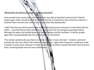 ‘What within the adverts do you feel could be improved?’

I also wanted some constructive criticism so that I was able to look back and see that if I did the
project again, what I would do differently. I feel that this is important to ask so that the audience is
involved more and next time I will be able to see what they would prefer.

‘I didn’t like how one of the sponsorships had a white back-ground and wasn’t in the kitchen like the
others’ – now that this has been pointed out, I have seen how my synergy was perhaps broken.
Although the advert still worked because it had the bottles and the lunchbox. If I did the project
again then I would probably take this on and redo it in the kitchen.

‘The number of photos for your frames to make it quicker, it was a bit slow’ – Another comment I
received was this one, which I feel mixed emotions about. I agree with it because I could have made
it quicker in some areas, however if I made it even faster and then it would have been short and very
quick, meaning people may not have understood it.
 