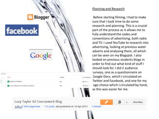 Planning and Research

 Before starting filming, I had to make
sure that I took time to do some
research and planning. This is a crucial
part of the process as it allows me to
fully understand the codes and
conventions of advertising, both radio
and TV. I used YouTube to research into
advertising, looking at previous water
adverts and analysing them, all which
can be seen on my Blogspot. I also
looked on previous students blogs in
order to find out what kind of stuff I
should look for. I did 2 audience
surveys, one as a questionnaire on
Google Docs, which I circulated on
Twitter and Facebook, and one for my
logo choice which I circulated by hand,
as this was easier for me.
 