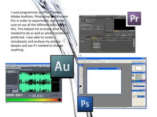 I used programmes such as Preview,
Adobe Audition, Photoshop and Premier
Pro in order to experiment, and made
sure to use all the different tools within
this. This helped me to know what I
needed to do as well as what transitions I
preferred. I was able to create a
storyboard, and analyse my actions
deeper and see if I needed to change
anything.
 