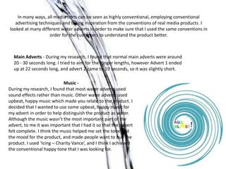 In many ways, all media texts can be seen as highly conventional, employing conventional
   advertising techniques and taking inspiration from the conventions of real media products. I
looked at many different water adverts in order to make sure that I used the same conventions in
                    order for the customers to understand the product better.



  Main Adverts - During my research, I found that normal main adverts were around
  20 - 30 seconds long. I tried to aim for the longer lengths, however Advert 1 ended
  up at 22 seconds long, and advert 2 came to 19 seconds, so it was slightly short.

                            Music -
During my research, I found that most water adverts used
sound effects rather than music. Other water adverts used
upbeat, happy music which made you relate to the product. I
decided that I wanted to use some upbeat, happy music for
my advert in order to help distinguish the product as water.
Although the music wasn’t the most important part of the
advert, to me it was important that I had it so that the advert
felt complete. I think the music helped me set the tone and
the mood for the product, and made people want to buy the
product. I used ‘Icing – Charity Vance’, and I think I achieved
the conventional happy tone that I was looking for.
 