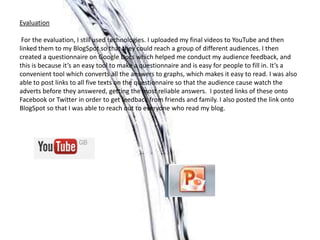 Evaluation

 For the evaluation, I still used technologies. I uploaded my final videos to YouTube and then
linked them to my BlogSpot so that they could reach a group of different audiences. I then
created a questionnaire on Google Docs which helped me conduct my audience feedback, and
this is because it’s an easy tool to make a questionnaire and is easy for people to fill in. It’s a
convenient tool which converts all the answers to graphs, which makes it easy to read. I was also
able to post links to all five texts on the questionnaire so that the audience cause watch the
adverts before they answered, getting the most reliable answers. I posted links of these onto
Facebook or Twitter in order to get feedback from friends and family. I also posted the link onto
BlogSpot so that I was able to reach out to everyone who read my blog.
 
