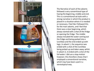 The Narrative of each of the adverts
followed a very conventional type of
having the beginning, middle and end.
This is a conventional ad style with a
strong narrative in which the product is
placed in a situation where it is needed
or necessary. I feel like I followed this
for the main adverts, and I feel that
there was a clear beginning, which
always started with a shot of the fridge
or opening the fridge. The middle
always included the water coming out
the fridge and being packed into a
lunchbox and the end ended up with
logo. In advert 1, the sequence was
ended with a shot of the lunchbox
being picked up and taken away, whilst
in advert 2, it ended with a shot of the
full water. I did use a stop motion
however; this therefore shows that I
employed a conventional narrative,
which may have been used in a
stereotypical way.
 