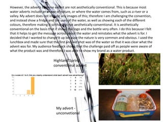 However, the adverts to some extent are not aesthetically conventional. This is because most
water adverts include an image of nature, or where the water comes from, such as a river or a
valley. My advert does not include any images of this; therefore I am challenging the convention,
and instead show a fridge and the uses of the water, as well as showing each of the different
colours, therefore making it so that it is not aesthetically conventional. It is aesthetically
conventional on the basis that it shows the logo and the bottle very often. I do this because I felt
that it helps to get the message across about the water and reinstates what the advert is for. I
decided that I wanted to change it up because the nature is very common and obvious. I used the
lunchbox and made sure that the first and last shot was of the water so that it was clear what the
advert was for. My audience feedback shows that the challenge paid off as people were aware of
what the product was and therefore I was able to show my brand as a water product.

                              Highland Spring
                              conventional advert




                                My advert -
                                unconvetional
 