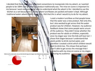 I decided that there were also important conventions to incorporate into my advert, as I wanted
people to be 100% sure on what my product traditionally was. The mise-en-scene is important to
me because I want everyone to be able to understand what the advert is for. I decided to use the
 kitchen as a set because its normally where lunchboxes are packed and water is kept. Although
 traditional water adverts didn’t show this, I felt that this is what I would try to do for my advert.
                                                      I used a modern lunchbox so that people knew
                                                      that the water was a new product. Not only this,
                                                      but I also wanted to get across that the water
                                                      product was for children. However, my audience
                                                      feedback shows that some people were unsure
                                                      of the audience. They didn’t know whether the
                                                      product was for adults or children, especially
                                                      once my slogan was ‘one the kids will love too’. I
                                                      chose that slogan because I understand that
                                                      adults prefer to drink normal water, and
                                                      therefore I created a drink which children would
                                                      want to drink too. This shows that perhaps I
                                                      wasn’t able to get across the message that I
                                                      wanted to with my mise-en-scene or my slogan,
                                                      confusing my audience.
 