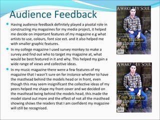 Audience Feedback
 Having audience feedback definitely played a pivotal role in
constructing my magazines for my media project, it helped
me decide on important features of my magazine e.g what
artists to use, colours, font size ect. and it also helped me
with smaller graphic features.
 In my college magazine I used survey monkey to make a
survey and find out who to target my magazine at, what
would be best featured in it and why. This helped my gain a
wide range of views and collective ideas.
 In my music magazine there were a few features of my
magazine that I wasn’t sure on for instance whether to have
the masthead behind the models head or in front, even
though this may seem insignificant the collective ideas of my
peers helped me shape my front cover and we decided on
the masthead being behind the models head, this made the
model stand out more and the effect of not all the masthead
showing shows the readers that I am confident my magazine
will still be recognised.
 