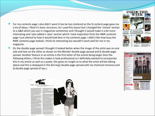  For my contents page I also didn't want it too be too cluttered so the Q content page gave me
a lot of ideas, I liked it’s basic structure, So I used this layout but I changed the ‘review’ section
to a Q&A which you see in magazines sometimes and I thought it would make it a bit more
interesting and I also added a ‘plus’ section which I took inspiration from the NME contents
page I just altered to how it would look best in my contents page. I didn’t like how busy the
NME contents page looked, I think its interesting but wouldn’t work well for me in my
magazine.
 On the double page spread I thought it looked better when the image of the artist was on one
side and text on the other as shown on the Blender double page spread and Q double page
spread. Another feature in an article is the first letter of the article being larger than the
following letters, I think this makes it look professional so I definitely wanted to incorporate
this in my article as well as a quote, this gives an insight as to what the artist will be talking
about and this is displayed in the Kerrang! double page spread with my chemical romance and
Q double page spread of Jay-z.
 