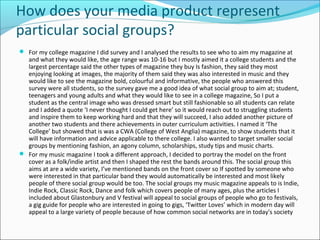 How does your media product represent
particular social groups?
 For my college magazine I did survey and I analysed the results to see who to aim my magazine at
and what they would like, the age range was 10-16 but I mostly aimed it a college students and the
largest percentage said the other types of magazine they buy Is fashion, they said they most
enjoying looking at images, the majority of them said they was also interested in music and they
would like to see the magazine bold, colourful and informative, the people who answered this
survey were all students, so the survey gave me a good idea of what social group to aim at; student,
teenagers and young adults and what they would like to see in a college magazine, So I put a
student as the central image who was dressed smart but still fashionable so all students can relate
and I added a quote ‘I never thought I could get here’ so it would reach out to struggling students
and inspire them to keep working hard and that they will succeed, I also added another picture of
another two students and there achievements in outer curriculum activities. I named it ‘The
College’ but showed that is was a CWA (College of West Anglia) magazine, to show students that it
will have information and advice applicable to there college. I also wanted to target smaller social
groups by mentioning fashion, an agony column, scholarships, study tips and music charts.
 For my music magazine I took a different approach, I decided to portray the model on the front
cover as a folk/indie artist and then I shaped the rest the bands around this. The social group this
aims at are a wide variety, I’ve mentioned bands on the front cover so If spotted by someone who
were interested in that particular band they would automatically be interested and most likely
people of there social group would be too. The social groups my music magazine appeals to is Indie,
Indie Rock, Classic Rock, Dance and folk which covers people of many ages, plus the articles I
included about Glastonbury and V festival will appeal to social groups of people who go to festivals,
a gig guide for people who are interested in going to gigs, ‘Twitter Loves’ which in modern day will
appeal to a large variety of people because of how common social networks are in today's society
 