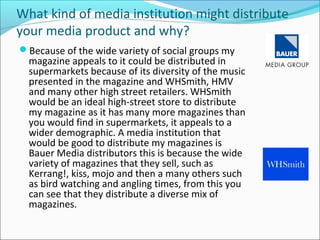 What kind of media institution might distribute
your media product and why?
Because of the wide variety of social groups my
magazine appeals to it could be distributed in
supermarkets because of its diversity of the music
presented in the magazine and WHSmith, HMV
and many other high street retailers. WHSmith
would be an ideal high-street store to distribute
my magazine as it has many more magazines than
you would find in supermarkets, it appeals to a
wider demographic. A media institution that
would be good to distribute my magazines is
Bauer Media distributors this is because the wide
variety of magazines that they sell, such as
Kerrang!, kiss, mojo and then a many others such
as bird watching and angling times, from this you
can see that they distribute a diverse mix of
magazines.
 