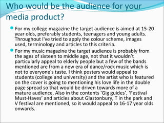 Who would be the audience for your
media product?
For my college magazine the target audience is aimed at 15-20
year olds, preferably students, teenagers and young adults.
Throughout I've tried to apply the colour scheme, images
used, terminology and articles to this criteria.
For my music magazine the target audience is probably from
the ages of sixteen to middle age, not that it wouldn’t
particularly appeal to elderly people but a few of the bands
mentioned are from a new era of dance/rock music which is
not to everyone's taste. I think posters would appeal to
students (college and university) and the artist who is featured
on the cover is going to mentioning his love life in the double
page spread so that would be driven towards more of a
mature audience. Also in the contents ‘Gig guides’, ‘Festival
Must-Haves’ and articles about Glastonbury, T in the park and
V festival are mentioned, so it would appeal to 16-17 year olds
onwards.
 