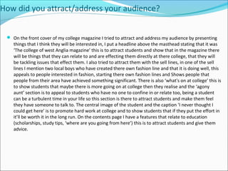 How did you attract/address your audience?
 On the front cover of my college magazine I tried to attract and address my audience by presenting
things that I think they will be interested in, I put a headline above the masthead stating that it was
‘The college of west Anglia magazine’ this is to attract students and show that in the magazine there
will be things that they can relate to and are effecting them directly at there college, that they will
be tackling issues that effect them. I also tried to attract them with the sell lines, in one of the sell
lines I mention two local boys who have created there own fashion line and that it is doing well, this
appeals to people interested in fashion, starting there own fashion lines and Shows people that
people from their area have achieved something significant. There is also ‘what's on at college’ this is
to show students that maybe there is more going on at college then they realise and the ‘agony
aunt’ section is to appeal to students who have no one to confine in or relate too, being a student
can be a turbulent time in your life so this section is there to attract students and make them feel
they have someone to talk to. The central image of the student and the caption ‘I never thought I
could get here’ is to promote hard work at college and to show students that if they put the effort in
it’ll be worth it in the long run. On the contents page I have a features that relate to education
(scholarships, study tips, ‘where are you going from here’) this is to attract students and give them
advice.
 