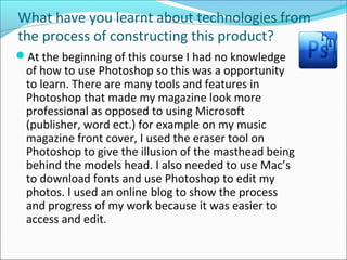 What have you learnt about technologies from
the process of constructing this product?
At the beginning of this course I had no knowledge
of how to use Photoshop so this was a opportunity
to learn. There are many tools and features in
Photoshop that made my magazine look more
professional as opposed to using Microsoft
(publisher, word ect.) for example on my music
magazine front cover, I used the eraser tool on
Photoshop to give the illusion of the masthead being
behind the models head. I also needed to use Mac’s
to download fonts and use Photoshop to edit my
photos. I used an online blog to show the process
and progress of my work because it was easier to
access and edit.
 