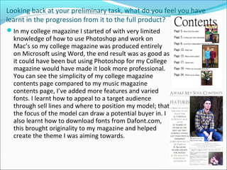Looking back at your preliminary task, what do you feel you have
learnt in the progression from it to the full product?
In my college magazine I started of with very limited
knowledge of how to use Photoshop and work on
Mac’s so my college magazine was produced entirely
on Microsoft using Word, the end result was as good as
it could have been but using Photoshop for my College
magazine would have made it look more professional.
You can see the simplicity of my college magazine
contents page compared to my music magazine
contents page, I’ve added more features and varied
fonts. I learnt how to appeal to a target audience
through sell lines and where to position my model; that
the focus of the model can draw a potential buyer in. I
also learnt how to download fonts from Dafont.com,
this brought originality to my magazine and helped
create the theme I was aiming towards.
 