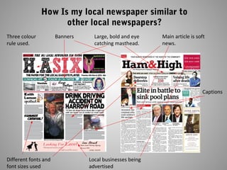 How Is my local newspaper similar to
other local newspapers?
Large, bold and eye
catching masthead.
Local businesses being
advertised
Main article is soft
news.
Three colour
rule used.
Different fonts and
font sizes used
Banners
Captions
 