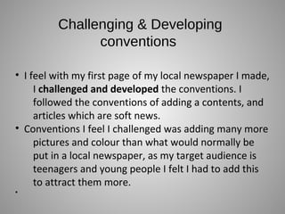 Challenging & Developing
conventions
• I feel with my first page of my local newspaper I made,
I challenged and developed the conventions. I
followed the conventions of adding a contents, and
articles which are soft news.
• Conventions I feel I challenged was adding many more
pictures and colour than what would normally be
put in a local newspaper, as my target audience is
teenagers and young people I felt I had to add this
to attract them more.
•
 