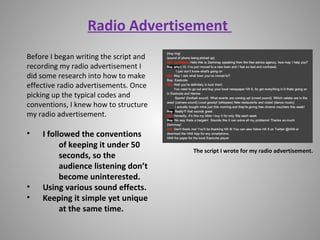 Radio Advertisement
Before I began writing the script and
recording my radio advertisement I
did some research into how to make
effective radio advertisements. Once
picking up the typical codes and
conventions, I knew how to structure
my radio advertisement.
• I followed the conventions
of keeping it under 50
seconds, so the
audience listening don’t
become uninterested.
• Using various sound effects.
• Keeping it simple yet unique
at the same time.
The script I wrote for my radio advertisement.
 
