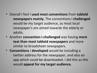 • Overall I feel I used most conventions from tabloid
newspapers mainly. The conventions I challenged
would be my target audience, as most local
newspaper's are aimed towards the elderly or
adults.
• Another convention I challenged was having more
text than most tabloid newspapers and more
similar to broadsheet newspapers.
• Conventions I developed would be including a
twitter address for the newspaper, and also an
app which could be downloaded. I did this as this
would appeal for my target audience.
 