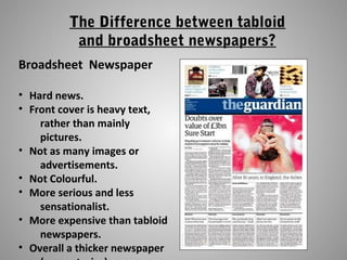 The Difference between tabloid
and broadsheet newspapers?
Broadsheet Newspaper
• Hard news.
• Front cover is heavy text,
rather than mainly
pictures.
• Not as many images or
advertisements.
• Not Colourful.
• More serious and less
sensationalist.
• More expensive than tabloid
newspapers.
• Overall a thicker newspaper
 