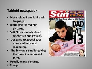 Tabloid newspaper –
• More relaxed and laid back
language.
• Front cover is mainly
pictures.
• Soft News (mainly about
celebrities and gossip).
• Designed to appeal to a
mass audience and
readership.
• The format is smaller giving
the news in condensed
form.
• Usually many pictures.
• Cheap.
 