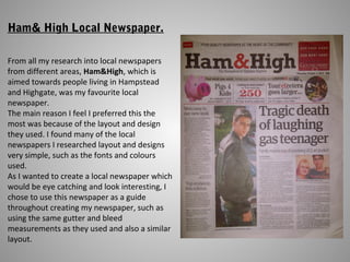 Ham& High Local Newspaper.
From all my research into local newspapers
from different areas, Ham&High, which is
aimed towards people living in Hampstead
and Highgate, was my favourite local
newspaper.
The main reason I feel I preferred this the
most was because of the layout and design
they used. I found many of the local
newspapers I researched layout and designs
very simple, such as the fonts and colours
used.
As I wanted to create a local newspaper which
would be eye catching and look interesting, I
chose to use this newspaper as a guide
throughout creating my newspaper, such as
using the same gutter and bleed
measurements as they used and also a similar
layout.
 