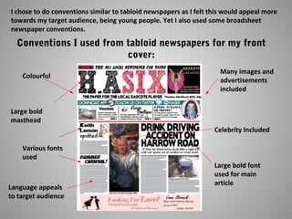 I chose to do conventions similar to tabloid newspapers as I felt this would appeal more
towards my target audience, being young people. Yet I also used some broadsheet
newspaper conventions.
Conventions I used from tabloid newspapers for my front
cover:
Colourful
Many images and
advertisements
included
Large bold
masthead
Various fonts
used
Celebrity Included
Large bold font
used for main
article
Language appeals
to target audience
 