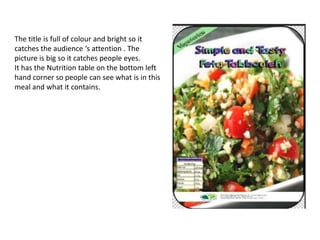 The title is full of colour and bright so it
catches the audience ‘s attention . The
picture is big so it catches people eyes.
It has the Nutrition table on the bottom left
hand corner so people can see what is in this
meal and what it contains.
 