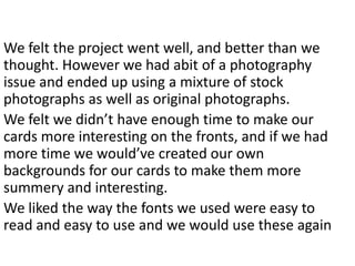 We felt the project went well, and better than we
thought. However we had abit of a photography
issue and ended up using a mixture of stock
photographs as well as original photographs.
We felt we didn’t have enough time to make our
cards more interesting on the fronts, and if we had
more time we would’ve created our own
backgrounds for our cards to make them more
summery and interesting.
We liked the way the fonts we used were easy to
read and easy to use and we would use these again
 