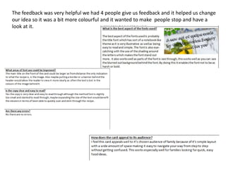 The feedback was very helpful we had 4 people give us feedback and it helped us change
our idea so it was a bit more colourful and it wanted to make people stop and have a
look at it.
 