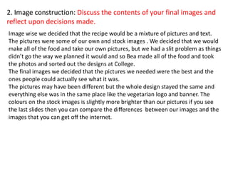 2. Image construction: Discuss the contents of your final images and
reflect upon decisions made.
Image wise we decided that the recipe would be a mixture of pictures and text.
The pictures were some of our own and stock images . We decided that we would
make all of the food and take our own pictures, but we had a slit problem as things
didn’t go the way we planned it would and so Bea made all of the food and took
the photos and sorted out the designs at College.
The final images we decided that the pictures we needed were the best and the
ones people could actually see what it was.
The pictures may have been different but the whole design stayed the same and
everything else was in the same place like the vegetarian logo and banner. The
colours on the stock images is slightly more brighter than our pictures if you see
the last slides then you can compare the differences between our images and the
images that you can get off the internet.
 