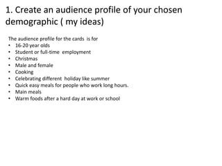 1. Create an audience profile of your chosen
demographic ( my ideas)
The audience profile for the cards is for
• 16-20 year olds
• Student or full-time employment
• Christmas
• Male and female
• Cooking
• Celebrating different holiday like summer
• Quick easy meals for people who work long hours.
• Main meals
• Warm foods after a hard day at work or school
 