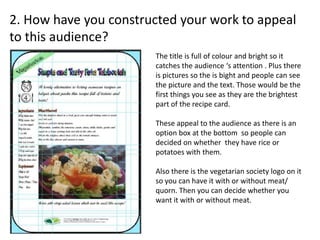 2. How have you constructed your work to appeal
to this audience?
The title is full of colour and bright so it
catches the audience ‘s attention . Plus there
is pictures so the is bight and people can see
the picture and the text. Those would be the
first things you see as they are the brightest
part of the recipe card.
These appeal to the audience as there is an
option box at the bottom so people can
decided on whether they have rice or
potatoes with them.
Also there is the vegetarian society logo on it
so you can have it with or without meat/
quorn. Then you can decide whether you
want it with or without meat.
 