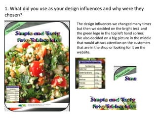 1. What did you use as your design influences and why were they
chosen?
The design influences we changed many times
but then we decided on the bright text and
the green logo in the top left hand corner.
We also decided on a big picture in the middle
that would attract attention on the customers
that are in the shop or looking for it on the
website.
 