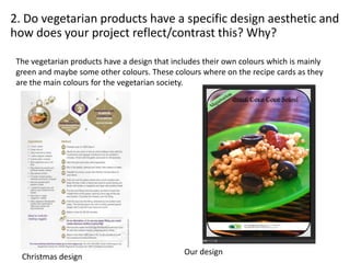 2. Do vegetarian products have a specific design aesthetic and
how does your project reflect/contrast this? Why?
The vegetarian products have a design that includes their own colours which is mainly
green and maybe some other colours. These colours where on the recipe cards as they
are the main colours for the vegetarian society.
Our design
Christmas design
 