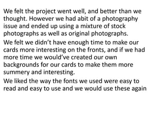 We felt the project went well, and better than we
thought. However we had abit of a photography
issue and ended up using a mixture of stock
photographs as well as original photographs.
We felt we didn’t have enough time to make our
cards more interesting on the fronts, and if we had
more time we would’ve created our own
backgrounds for our cards to make them more
summery and interesting.
We liked the way the fonts we used were easy to
read and easy to use and we would use these again
 
