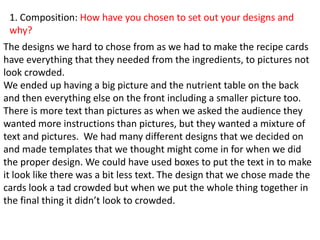 1. Composition: How have you chosen to set out your designs and
why?
The designs we hard to chose from as we had to make the recipe cards
have everything that they needed from the ingredients, to pictures not
look crowded.
We ended up having a big picture and the nutrient table on the back
and then everything else on the front including a smaller picture too.
There is more text than pictures as when we asked the audience they
wanted more instructions than pictures, but they wanted a mixture of
text and pictures. We had many different designs that we decided on
and made templates that we thought might come in for when we did
the proper design. We could have used boxes to put the text in to make
it look like there was a bit less text. The design that we chose made the
cards look a tad crowded but when we put the whole thing together in
the final thing it didn’t look to crowded.
 