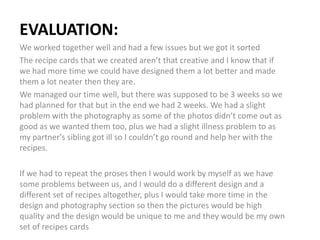 EVALUATION:
We worked together well and had a few issues but we got it sorted
The recipe cards that we created aren’t that creative and I know that if
we had more time we could have designed them a lot better and made
them a lot neater then they are.
We managed our time well, but there was supposed to be 3 weeks so we
had planned for that but in the end we had 2 weeks. We had a slight
problem with the photography as some of the photos didn’t come out as
good as we wanted them too, plus we had a slight illness problem to as
my partner's sibling got ill so I couldn’t go round and help her with the
recipes.
If we had to repeat the proses then I would work by myself as we have
some problems between us, and I would do a different design and a
different set of recipes altogether, plus I would take more time in the
design and photography section so then the pictures would be high
quality and the design would be unique to me and they would be my own
set of recipes cards
 
