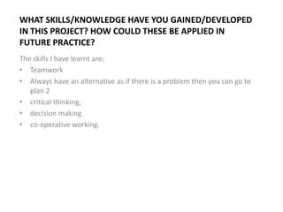WHAT SKILLS/KNOWLEDGE HAVE YOU GAINED/DEVELOPED
IN THIS PROJECT? HOW COULD THESE BE APPLIED IN
FUTURE PRACTICE?
The skills I have learnt are:
• Teamwork
• Always have an alternative as if there is a problem then you can go to
plan 2
• critical thinking,
• decision making
• co-operative working.
 