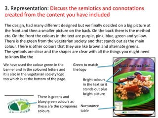 3. Representation: Discuss the semiotics and connotations
created from the content you have included
The design, had many different designed but we finally decided on a big picture at
the front and then a smaller picture on the back. On the back there is the method
etc. On the front the colours in the text are purple, pink, blue, green and yellow.
There is the green from the vegetarian society and that stands out as the main
colour. There is other colours that they use like brown and alternate greens.
The symbols are clear and the shapes are clear with all the things you might need
to know like the
There is greens and
bluey green colours as
these are the companies
colours.
Green to match
the logo
Bright colours
in the text so it
stands out plus
bright picture
Nurturance
table
We have used the colour green in the
banner and in the coloured letters and
it is also in the vegetarian society logo
too which is at the bottom of the page.
 