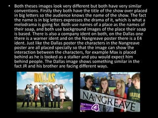 • Both theses images look very different but both have very similar
conventions. Firstly they both have the title of the show over placed
in big letters so the audience knows the name of the show. The fact
the name is in big letters expresses the drama of it, which is what a
melodrama is going for. Both use names of a place as the names of
their soap, and both use background images of the place their soap
is based. There is also a company ident on both, on the Dallas one
there is a warner ident and on the Nangreave poster there is a E4
ident. Just like the Dallas poster the characters in the Nangreave
poster are all placed specially so that the image can show the
interaction between the characters, for example Max is placed
behind as he is looked as a stalker and you would expect him
behind people. The Dallas image shows something similar in the
fact JR and his brother are facing different ways.

 