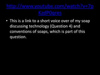 http://www.youtube.com/watch?v=7p
KzdP0qres
• This is a link to a short voice over of my soap
discussing technology (Question 4) and
conventions of soaps, which is part of this
question.

 