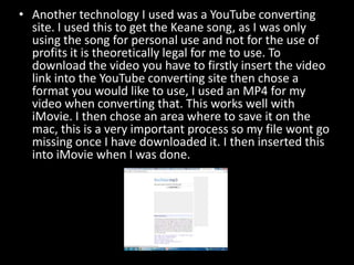 • Another technology I used was a YouTube converting
site. I used this to get the Keane song, as I was only
using the song for personal use and not for the use of
profits it is theoretically legal for me to use. To
download the video you have to firstly insert the video
link into the YouTube converting site then chose a
format you would like to use, I used an MP4 for my
video when converting that. This works well with
iMovie. I then chose an area where to save it on the
mac, this is a very important process so my file wont go
missing once I have downloaded it. I then inserted this
into iMovie when I was done.

 