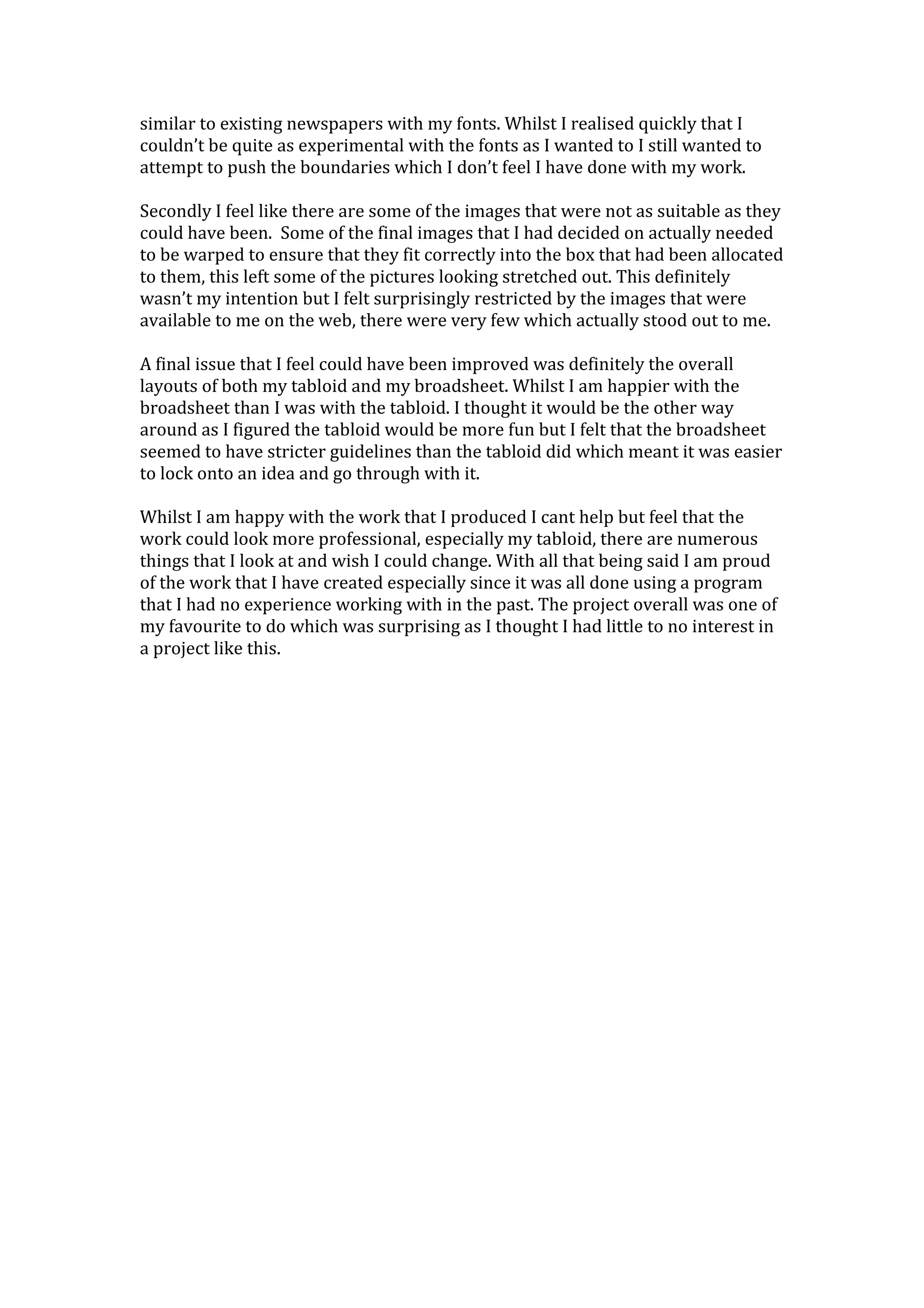 similar to existing newspapers with my fonts. Whilst I realised quickly that I
couldn’t be quite as experimental with the fonts as I wanted to I still wanted to
attempt to push the boundaries which I don’t feel I have done with my work.
Secondly I feel like there are some of the images that were not as suitable as they
could have been. Some of the final images that I had decided on actually needed
to be warped to ensure that they fit correctly into the box that had been allocated
to them, this left some of the pictures looking stretched out. This definitely
wasn’t my intention but I felt surprisingly restricted by the images that were
available to me on the web, there were very few which actually stood out to me.
A final issue that I feel could have been improved was definitely the overall
layouts of both my tabloid and my broadsheet. Whilst I am happier with the
broadsheet than I was with the tabloid. I thought it would be the other way
around as I figured the tabloid would be more fun but I felt that the broadsheet
seemed to have stricter guidelines than the tabloid did which meant it was easier
to lock onto an idea and go through with it.
Whilst I am happy with the work that I produced I cant help but feel that the
work could look more professional, especially my tabloid, there are numerous
things that I look at and wish I could change. With all that being said I am proud
of the work that I have created especially since it was all done using a program
that I had no experience working with in the past. The project overall was one of
my favourite to do which was surprising as I thought I had little to no interest in
a project like this.
 