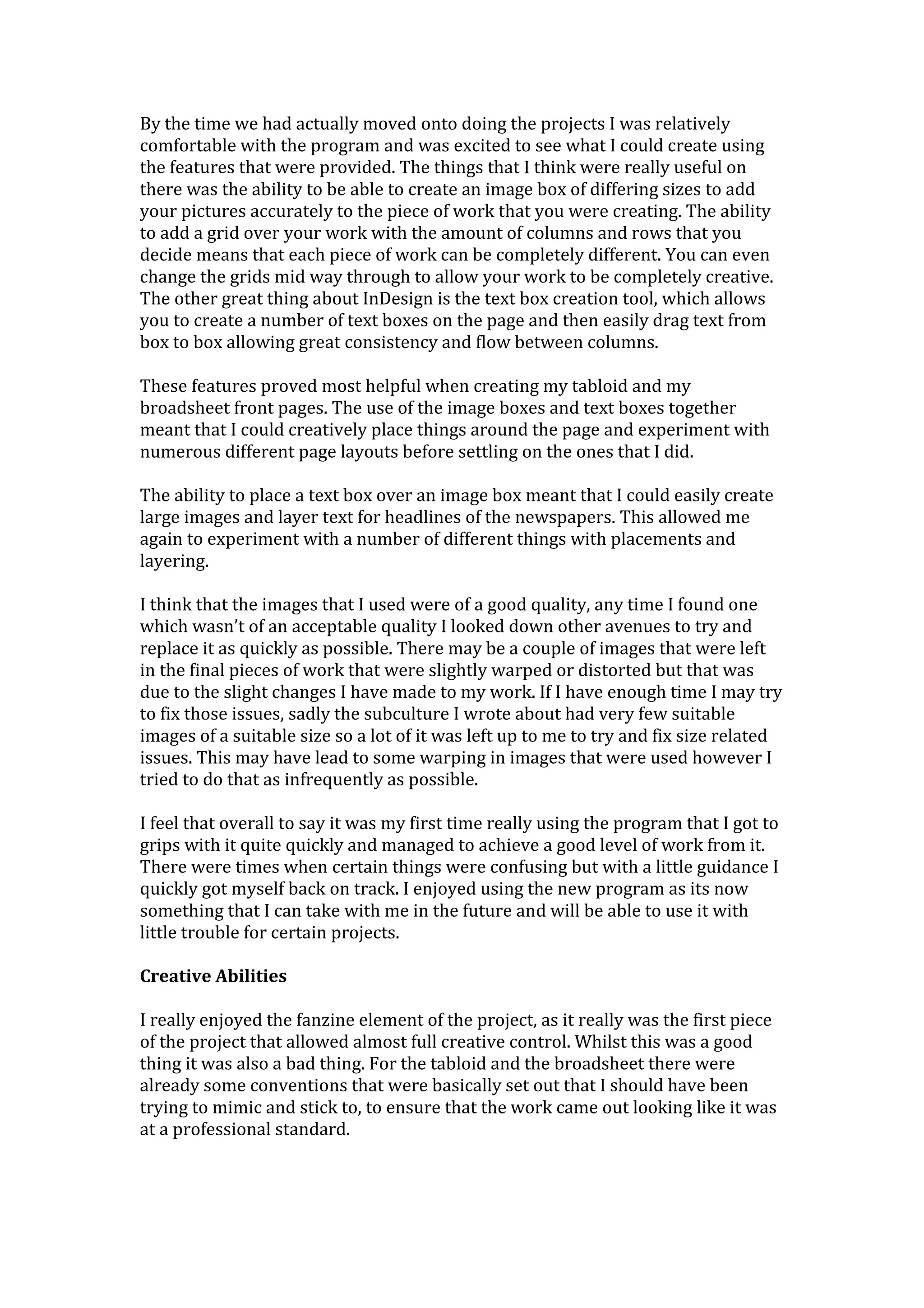 By the time we had actually moved onto doing the projects I was relatively
comfortable with the program and was excited to see what I could create using
the features that were provided. The things that I think were really useful on
there was the ability to be able to create an image box of differing sizes to add
your pictures accurately to the piece of work that you were creating. The ability
to add a grid over your work with the amount of columns and rows that you
decide means that each piece of work can be completely different. You can even
change the grids mid way through to allow your work to be completely creative.
The other great thing about InDesign is the text box creation tool, which allows
you to create a number of text boxes on the page and then easily drag text from
box to box allowing great consistency and flow between columns.
These features proved most helpful when creating my tabloid and my
broadsheet front pages. The use of the image boxes and text boxes together
meant that I could creatively place things around the page and experiment with
numerous different page layouts before settling on the ones that I did.
The ability to place a text box over an image box meant that I could easily create
large images and layer text for headlines of the newspapers. This allowed me
again to experiment with a number of different things with placements and
layering.
I think that the images that I used were of a good quality, any time I found one
which wasn’t of an acceptable quality I looked down other avenues to try and
replace it as quickly as possible. There may be a couple of images that were left
in the final pieces of work that were slightly warped or distorted but that was
due to the slight changes I have made to my work. If I have enough time I may try
to fix those issues, sadly the subculture I wrote about had very few suitable
images of a suitable size so a lot of it was left up to me to try and fix size related
issues. This may have lead to some warping in images that were used however I
tried to do that as infrequently as possible.
I feel that overall to say it was my first time really using the program that I got to
grips with it quite quickly and managed to achieve a good level of work from it.
There were times when certain things were confusing but with a little guidance I
quickly got myself back on track. I enjoyed using the new program as its now
something that I can take with me in the future and will be able to use it with
little trouble for certain projects.
Creative Abilities
I really enjoyed the fanzine element of the project, as it really was the first piece
of the project that allowed almost full creative control. Whilst this was a good
thing it was also a bad thing. For the tabloid and the broadsheet there were
already some conventions that were basically set out that I should have been
trying to mimic and stick to, to ensure that the work came out looking like it was
at a professional standard.
 