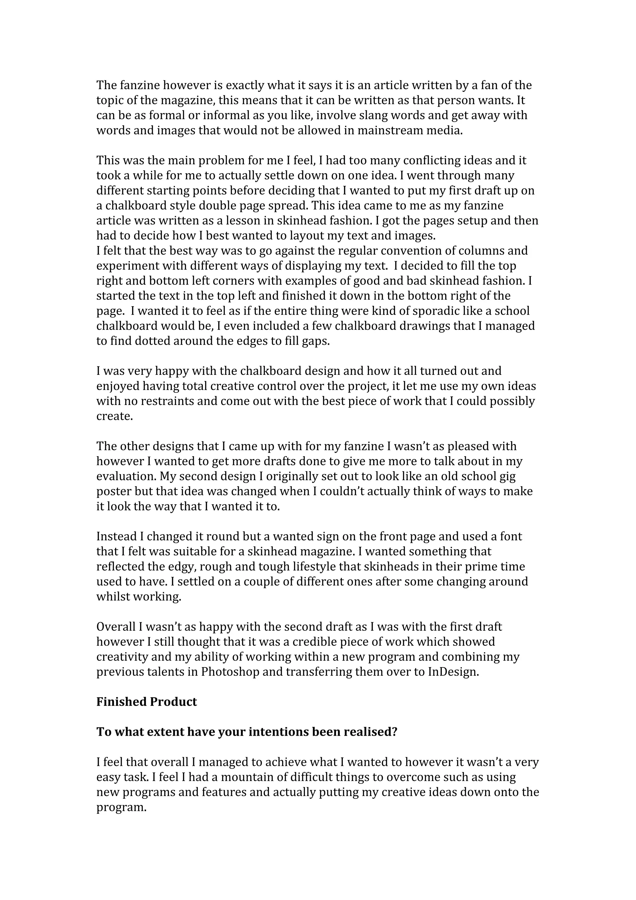 The fanzine however is exactly what it says it is an article written by a fan of the
topic of the magazine, this means that it can be written as that person wants. It
can be as formal or informal as you like, involve slang words and get away with
words and images that would not be allowed in mainstream media.
This was the main problem for me I feel, I had too many conflicting ideas and it
took a while for me to actually settle down on one idea. I went through many
different starting points before deciding that I wanted to put my first draft up on
a chalkboard style double page spread. This idea came to me as my fanzine
article was written as a lesson in skinhead fashion. I got the pages setup and then
had to decide how I best wanted to layout my text and images.
I felt that the best way was to go against the regular convention of columns and
experiment with different ways of displaying my text. I decided to fill the top
right and bottom left corners with examples of good and bad skinhead fashion. I
started the text in the top left and finished it down in the bottom right of the
page. I wanted it to feel as if the entire thing were kind of sporadic like a school
chalkboard would be, I even included a few chalkboard drawings that I managed
to find dotted around the edges to fill gaps.
I was very happy with the chalkboard design and how it all turned out and
enjoyed having total creative control over the project, it let me use my own ideas
with no restraints and come out with the best piece of work that I could possibly
create.
The other designs that I came up with for my fanzine I wasn’t as pleased with
however I wanted to get more drafts done to give me more to talk about in my
evaluation. My second design I originally set out to look like an old school gig
poster but that idea was changed when I couldn’t actually think of ways to make
it look the way that I wanted it to.
Instead I changed it round but a wanted sign on the front page and used a font
that I felt was suitable for a skinhead magazine. I wanted something that
reflected the edgy, rough and tough lifestyle that skinheads in their prime time
used to have. I settled on a couple of different ones after some changing around
whilst working.
Overall I wasn’t as happy with the second draft as I was with the first draft
however I still thought that it was a credible piece of work which showed
creativity and my ability of working within a new program and combining my
previous talents in Photoshop and transferring them over to InDesign.
Finished Product
To what extent have your intentions been realised?
I feel that overall I managed to achieve what I wanted to however it wasn’t a very
easy task. I feel I had a mountain of difficult things to overcome such as using
new programs and features and actually putting my creative ideas down onto the
program.
 