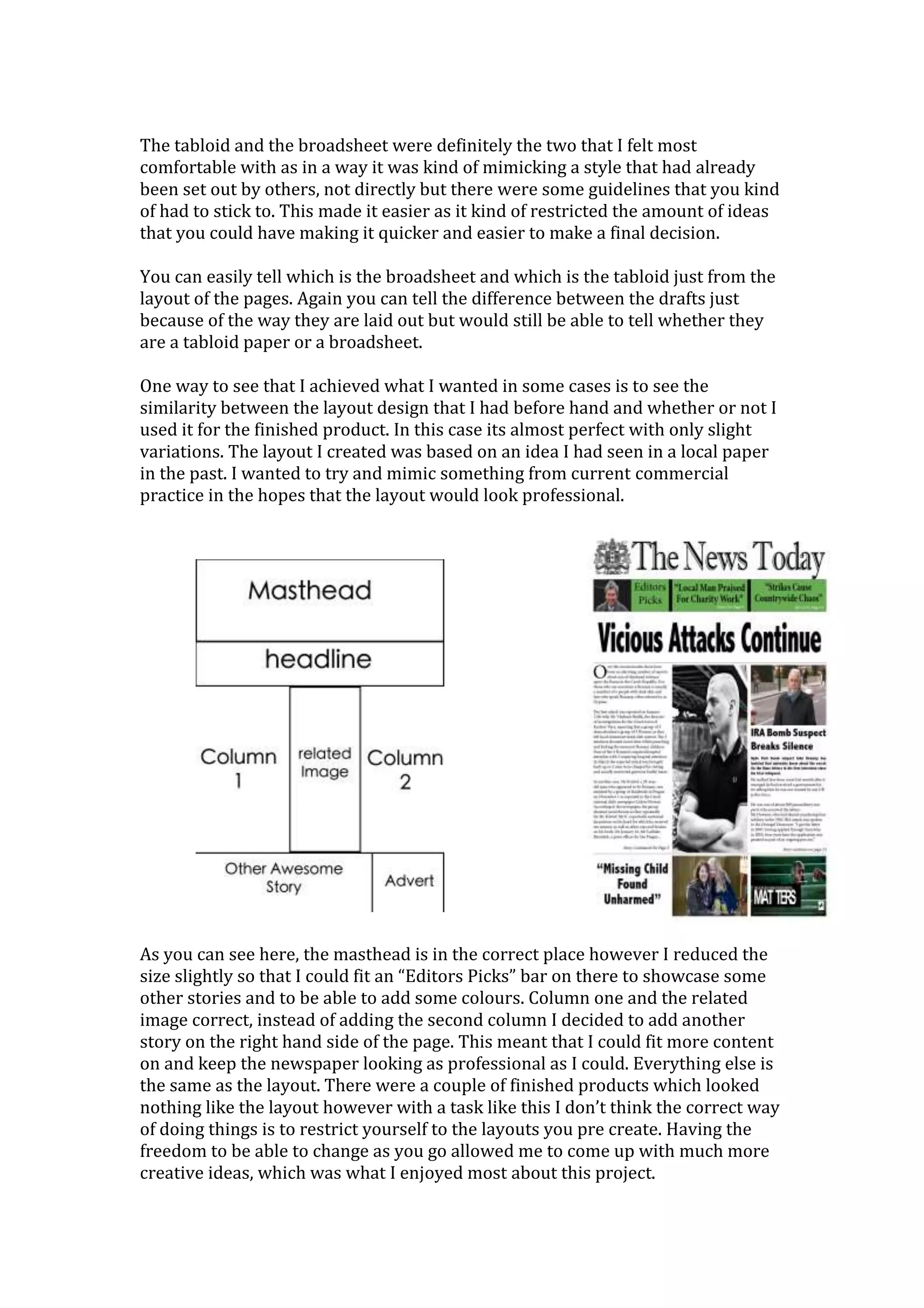 The tabloid and the broadsheet were definitely the two that I felt most
comfortable with as in a way it was kind of mimicking a style that had already
been set out by others, not directly but there were some guidelines that you kind
of had to stick to. This made it easier as it kind of restricted the amount of ideas
that you could have making it quicker and easier to make a final decision.
You can easily tell which is the broadsheet and which is the tabloid just from the
layout of the pages. Again you can tell the difference between the drafts just
because of the way they are laid out but would still be able to tell whether they
are a tabloid paper or a broadsheet.
One way to see that I achieved what I wanted in some cases is to see the
similarity between the layout design that I had before hand and whether or not I
used it for the finished product. In this case its almost perfect with only slight
variations. The layout I created was based on an idea I had seen in a local paper
in the past. I wanted to try and mimic something from current commercial
practice in the hopes that the layout would look professional.
As you can see here, the masthead is in the correct place however I reduced the
size slightly so that I could fit an “Editors Picks” bar on there to showcase some
other stories and to be able to add some colours. Column one and the related
image correct, instead of adding the second column I decided to add another
story on the right hand side of the page. This meant that I could fit more content
on and keep the newspaper looking as professional as I could. Everything else is
the same as the layout. There were a couple of finished products which looked
nothing like the layout however with a task like this I don’t think the correct way
of doing things is to restrict yourself to the layouts you pre create. Having the
freedom to be able to change as you go allowed me to come up with much more
creative ideas, which was what I enjoyed most about this project.
 