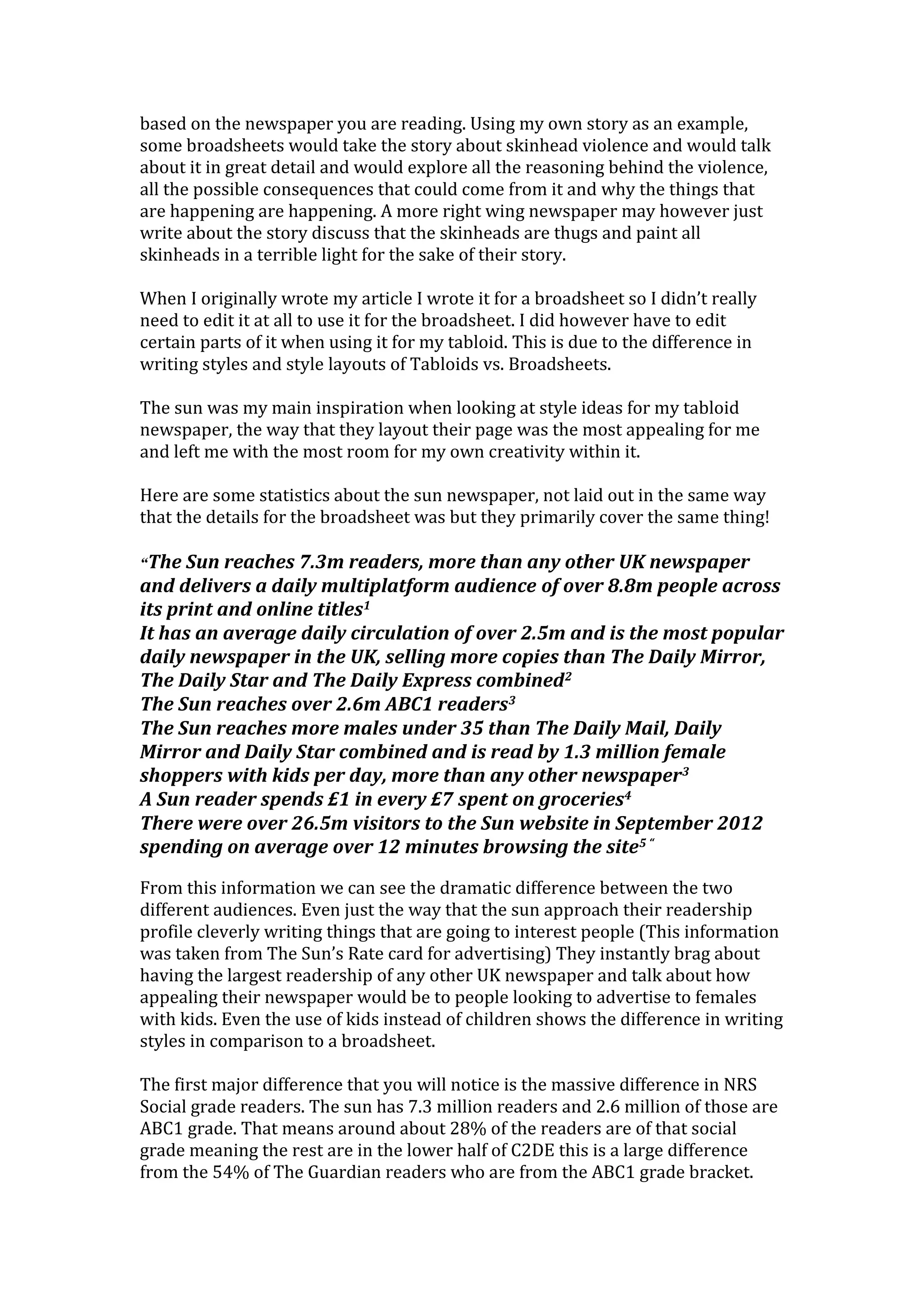 based on the newspaper you are reading. Using my own story as an example,
some broadsheets would take the story about skinhead violence and would talk
about it in great detail and would explore all the reasoning behind the violence,
all the possible consequences that could come from it and why the things that
are happening are happening. A more right wing newspaper may however just
write about the story discuss that the skinheads are thugs and paint all
skinheads in a terrible light for the sake of their story.
When I originally wrote my article I wrote it for a broadsheet so I didn’t really
need to edit it at all to use it for the broadsheet. I did however have to edit
certain parts of it when using it for my tabloid. This is due to the difference in
writing styles and style layouts of Tabloids vs. Broadsheets.
The sun was my main inspiration when looking at style ideas for my tabloid
newspaper, the way that they layout their page was the most appealing for me
and left me with the most room for my own creativity within it.
Here are some statistics about the sun newspaper, not laid out in the same way
that the details for the broadsheet was but they primarily cover the same thing!
“The Sun reaches 7.3m readers, more than any other UK newspaper
and delivers a daily multiplatform audience of over 8.8m people across
its print and online titles1
It has an average daily circulation of over 2.5m and is the most popular
daily newspaper in the UK, selling more copies than The Daily Mirror,
The Daily Star and The Daily Express combined2
The Sun reaches over 2.6m ABC1 readers3
The Sun reaches more males under 35 than The Daily Mail, Daily
Mirror and Daily Star combined and is read by 1.3 million female
shoppers with kids per day, more than any other newspaper3
A Sun reader spends £1 in every £7 spent on groceries4
There were over 26.5m visitors to the Sun website in September 2012
spending on average over 12 minutes browsing the site5 “
From this information we can see the dramatic difference between the two
different audiences. Even just the way that the sun approach their readership
profile cleverly writing things that are going to interest people (This information
was taken from The Sun’s Rate card for advertising) They instantly brag about
having the largest readership of any other UK newspaper and talk about how
appealing their newspaper would be to people looking to advertise to females
with kids. Even the use of kids instead of children shows the difference in writing
styles in comparison to a broadsheet.
The first major difference that you will notice is the massive difference in NRS
Social grade readers. The sun has 7.3 million readers and 2.6 million of those are
ABC1 grade. That means around about 28% of the readers are of that social
grade meaning the rest are in the lower half of C2DE this is a large difference
from the 54% of The Guardian readers who are from the ABC1 grade bracket.
 