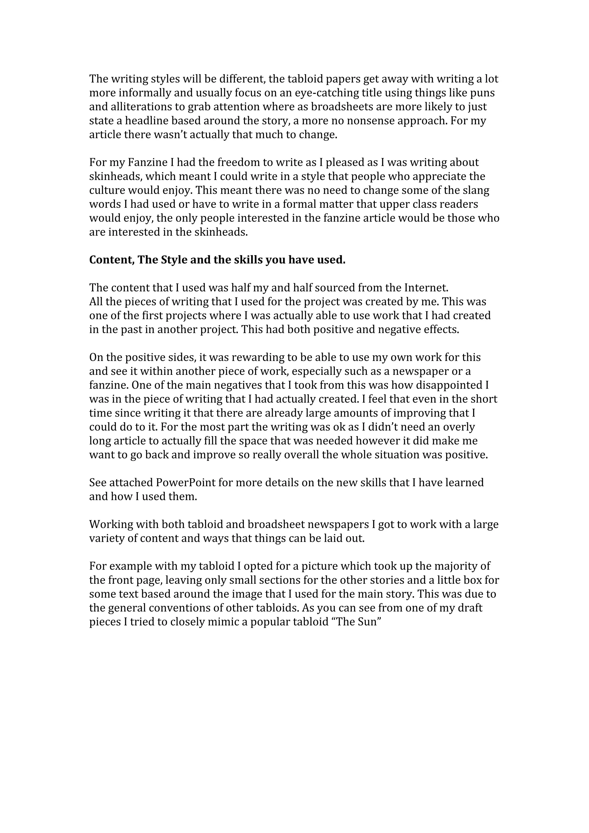 The writing styles will be different, the tabloid papers get away with writing a lot
more informally and usually focus on an eye-catching title using things like puns
and alliterations to grab attention where as broadsheets are more likely to just
state a headline based around the story, a more no nonsense approach. For my
article there wasn’t actually that much to change.
For my Fanzine I had the freedom to write as I pleased as I was writing about
skinheads, which meant I could write in a style that people who appreciate the
culture would enjoy. This meant there was no need to change some of the slang
words I had used or have to write in a formal matter that upper class readers
would enjoy, the only people interested in the fanzine article would be those who
are interested in the skinheads.
Content, The Style and the skills you have used.
The content that I used was half my and half sourced from the Internet.
All the pieces of writing that I used for the project was created by me. This was
one of the first projects where I was actually able to use work that I had created
in the past in another project. This had both positive and negative effects.
On the positive sides, it was rewarding to be able to use my own work for this
and see it within another piece of work, especially such as a newspaper or a
fanzine. One of the main negatives that I took from this was how disappointed I
was in the piece of writing that I had actually created. I feel that even in the short
time since writing it that there are already large amounts of improving that I
could do to it. For the most part the writing was ok as I didn’t need an overly
long article to actually fill the space that was needed however it did make me
want to go back and improve so really overall the whole situation was positive.
See attached PowerPoint for more details on the new skills that I have learned
and how I used them.
Working with both tabloid and broadsheet newspapers I got to work with a large
variety of content and ways that things can be laid out.
For example with my tabloid I opted for a picture which took up the majority of
the front page, leaving only small sections for the other stories and a little box for
some text based around the image that I used for the main story. This was due to
the general conventions of other tabloids. As you can see from one of my draft
pieces I tried to closely mimic a popular tabloid “The Sun”
 