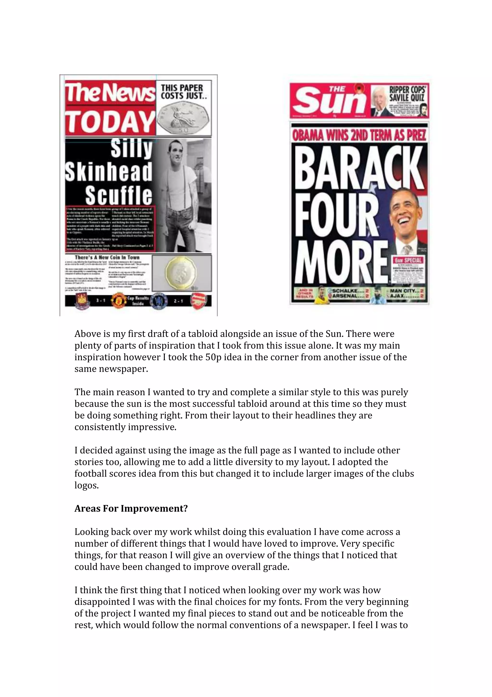 Above is my first draft of a tabloid alongside an issue of the Sun. There were
plenty of parts of inspiration that I took from this issue alone. It was my main
inspiration however I took the 50p idea in the corner from another issue of the
same newspaper.
The main reason I wanted to try and complete a similar style to this was purely
because the sun is the most successful tabloid around at this time so they must
be doing something right. From their layout to their headlines they are
consistently impressive.
I decided against using the image as the full page as I wanted to include other
stories too, allowing me to add a little diversity to my layout. I adopted the
football scores idea from this but changed it to include larger images of the clubs
logos.
Areas For Improvement?
Looking back over my work whilst doing this evaluation I have come across a
number of different things that I would have loved to improve. Very specific
things, for that reason I will give an overview of the things that I noticed that
could have been changed to improve overall grade.
I think the first thing that I noticed when looking over my work was how
disappointed I was with the final choices for my fonts. From the very beginning
of the project I wanted my final pieces to stand out and be noticeable from the
rest, which would follow the normal conventions of a newspaper. I feel I was to
 